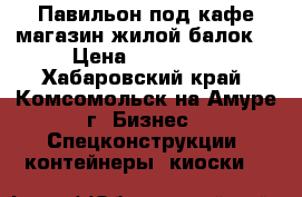 Павильон под кафе,магазин,жилой балок. › Цена ­ 150 000 - Хабаровский край, Комсомольск-на-Амуре г. Бизнес » Спецконструкции, контейнеры, киоски   